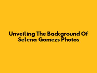 Unveiling The Background Of Selena Gomez's Photos