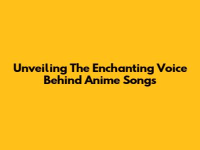 Unveiling The Enchanting Voice Behind Anime Songs