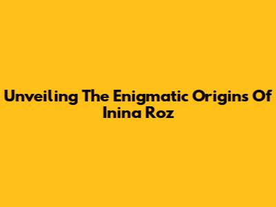 Unveiling The Enigmatic Origins Of Inina Roz