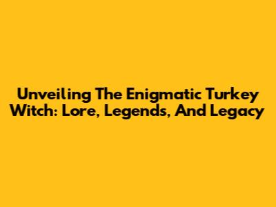 Unveiling The Enigmatic Turkey Witch: Lore, Legends, And Legacy