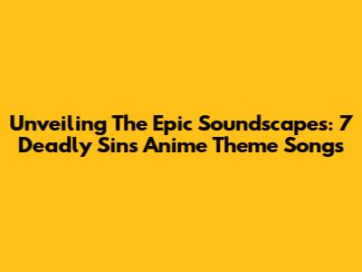 Unveiling The Epic Soundscapes: 7 Deadly Sins Anime Theme Songs