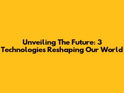 Unveiling The Future: 3 Technologies Reshaping Our World