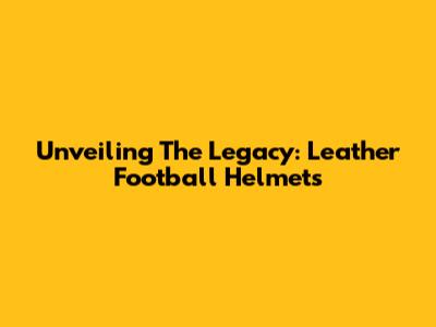 Unveiling The Legacy: Leather Football Helmets