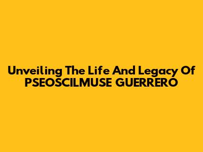 Unveiling The Life And Legacy Of PSEOSCILMUSE GUERRERO