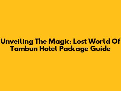 Unveiling The Magic: Lost World Of Tambun Hotel Package Guide