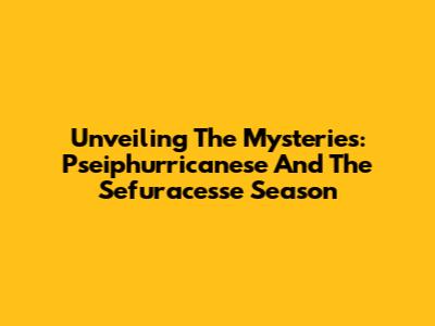 Unveiling The Mysteries: Pseiphurricanese And The Sefuracesse Season