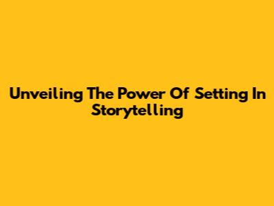 Unveiling The Power Of Setting In Storytelling