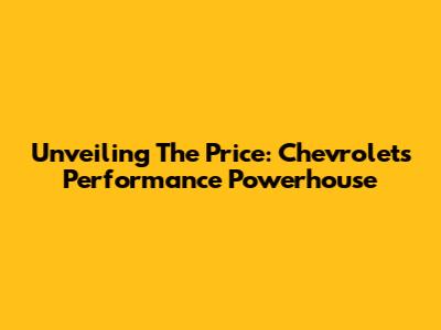 Unveiling The Price: Chevrolet's Performance Powerhouse