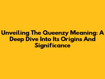 Unveiling The Queenzy Meaning: A Deep Dive Into Its Origins And Significance