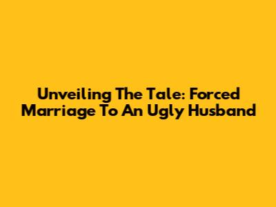Unveiling The Tale: Forced Marriage To An 'Ugly' Husband