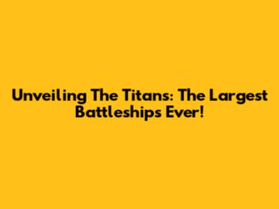 Unveiling The Titans: The Largest Battleships Ever!