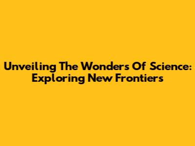 Unveiling The Wonders Of Science: Exploring New Frontiers