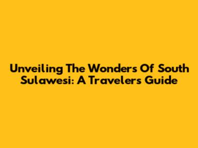 Unveiling The Wonders Of South Sulawesi: A Traveler's Guide