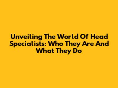 Unveiling The World Of Head Specialists: Who They Are And What They Do