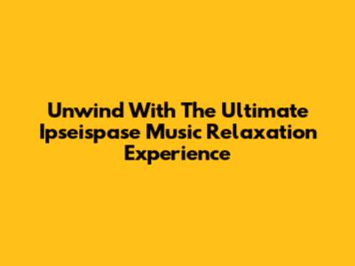 Unwind With The Ultimate Ipseispase Music Relaxation Experience