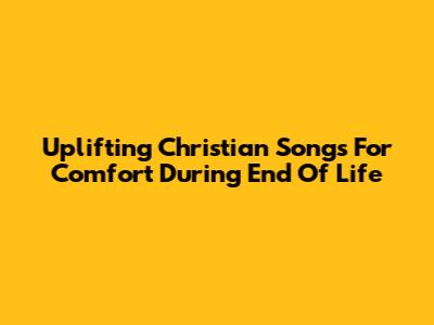 Uplifting Christian Songs For Comfort During End Of Life