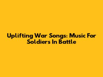 Uplifting War Songs: Music For Soldiers In Battle