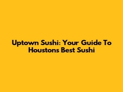 Uptown Sushi: Your Guide To Houston's Best Sushi