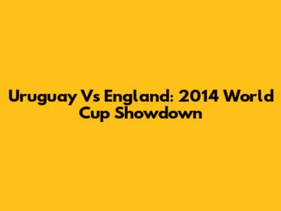 Uruguay Vs England: 2014 World Cup Showdown