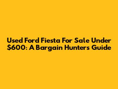 Used Ford Fiesta For Sale Under $600: A Bargain Hunter's Guide