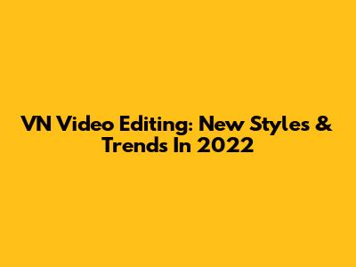 VN Video Editing: New Styles & Trends In 2022