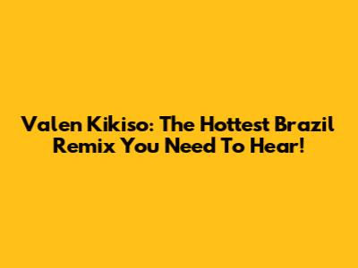 Valen Kikiso: The Hottest Brazil Remix You Need To Hear!