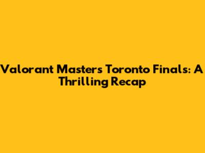 Valorant Masters Toronto Finals: A Thrilling Recap