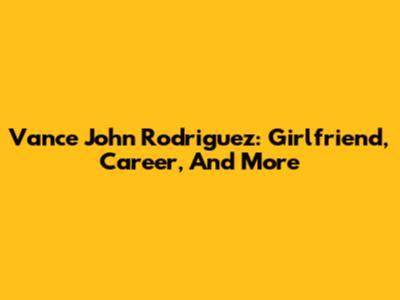 Vance John Rodriguez: Girlfriend, Career, And More