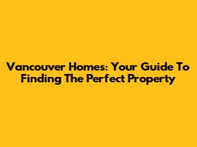 Vancouver Homes: Your Guide To Finding The Perfect Property