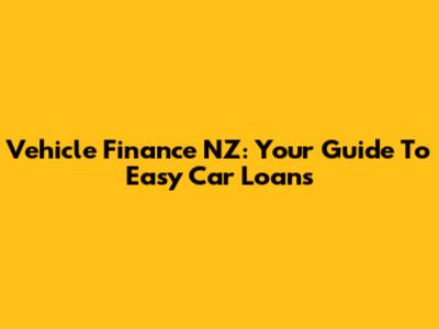 Vehicle Finance NZ: Your Guide To Easy Car Loans