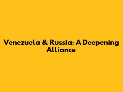 Venezuela & Russia: A Deepening Alliance