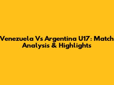 Venezuela Vs Argentina U17: Match Analysis & Highlights
