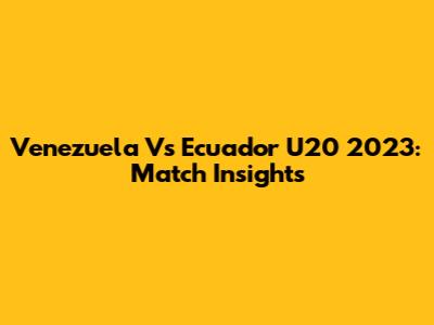 Venezuela Vs Ecuador U20 2023: Match Insights
