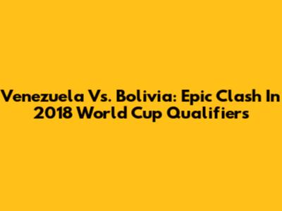 Venezuela Vs. Bolivia: Epic Clash In 2018 World Cup Qualifiers