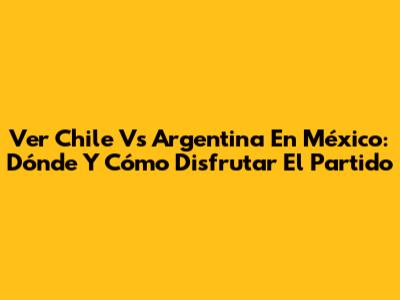 Ver Chile Vs Argentina En México: Dónde Y Cómo Disfrutar El Partido