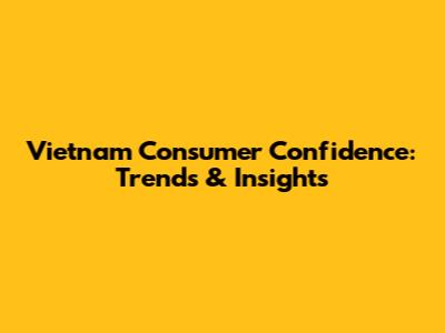 Vietnam Consumer Confidence: Trends & Insights