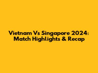 Vietnam Vs Singapore 2024: Match Highlights & Recap