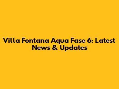 Villa Fontana Aqua Fase 6: Latest News & Updates