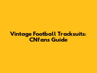 Vintage Football Tracksuits: CNfans Guide