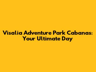 Visalia Adventure Park Cabanas: Your Ultimate Day