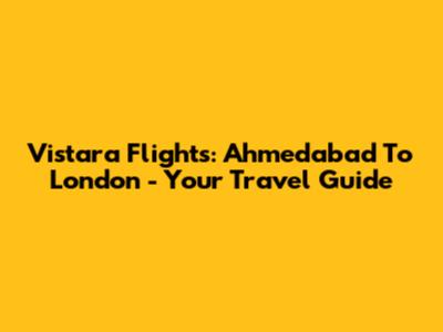 Vistara Flights: Ahmedabad To London - Your Travel Guide