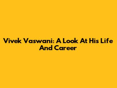 Vivek Vaswani: A Look At His Life And Career