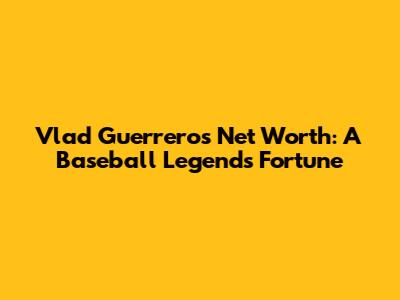 Vlad Guerrero's Net Worth: A Baseball Legend's Fortune