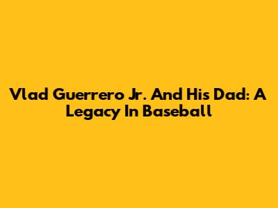 Vlad Guerrero Jr. And His Dad: A Legacy In Baseball