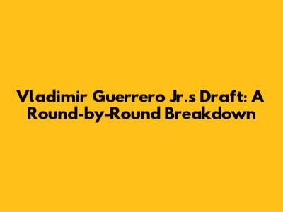 Vladimir Guerrero Jr.'s Draft: A Round-by-Round Breakdown