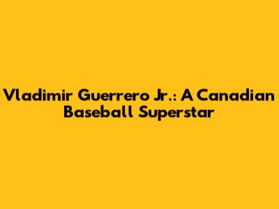 Vladimir Guerrero Jr.: A Canadian Baseball Superstar