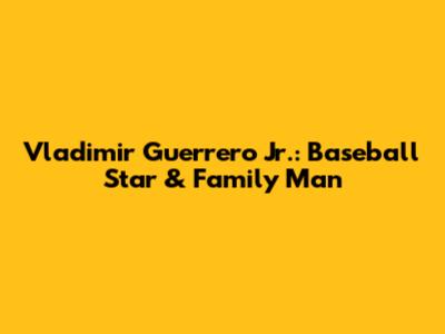 Vladimir Guerrero Jr.: Baseball Star & Family Man