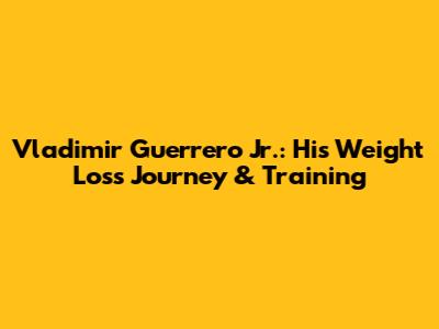 Vladimir Guerrero Jr.: His Weight Loss Journey & Training