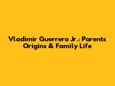 Vladimir Guerrero Jr.: Parents' Origins & Family Life
