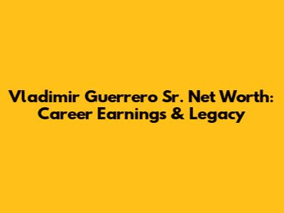 Vladimir Guerrero Sr. Net Worth: Career Earnings & Legacy